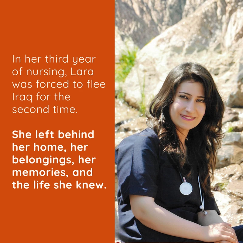 Lara-Carousel-2 Lara was forced to flee her home in Iraq twice – first in 2007, then again in 2014 while she was a third-year nursing student. She didn't just leave her land. She left behind her home, her belongings, her memories, and the life she knew.