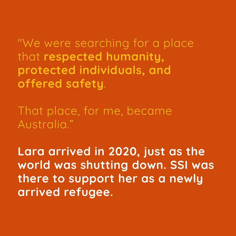 Lara-Carousel-3 “We were searching for a place that respected humanity, protected individuals, and offered safety. That place, for me, became Australia.” Lara arrived in 2020, just as the world was shutting down. SSI was there to support her as a newly arrived refugee.