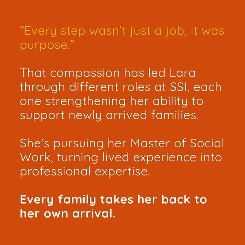 Lara-Carousel-5 “Every step wasn’t just a job, it was purpose.“ That compassion has led Lara through different roles at SSI, each one strengthening her ability to support newly arrived families. She's pursuing her Master of Social Work, turning lived experience into professional expertise. Every family takes her back to her own arrival.